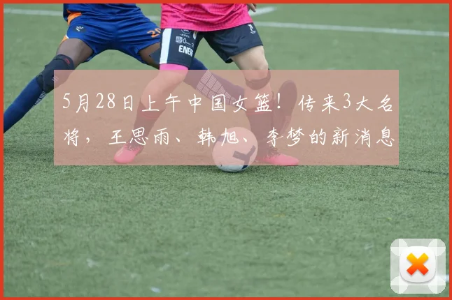 5月28日上午中国女篮！传来3大名将，王思雨、韩旭、李梦的新消息