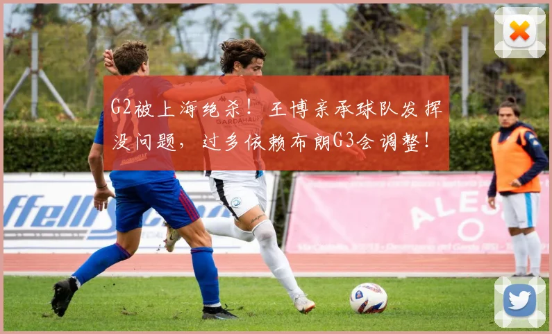 G2被上海绝杀！王博亲承球队发挥没问题，过多依赖布朗G3会调整！