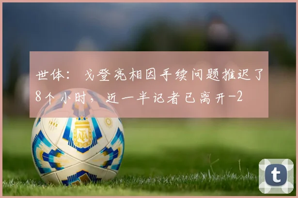 世体:戈登亮相因手续问题推迟了8个小时,近一半记者已离开
