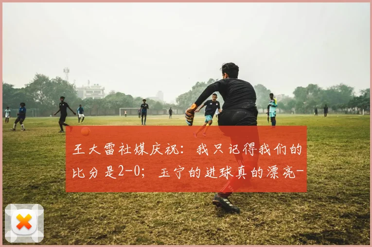 王大雷社媒庆祝:我只记得我们的比分是2-0;玉宁的进球真的漂亮