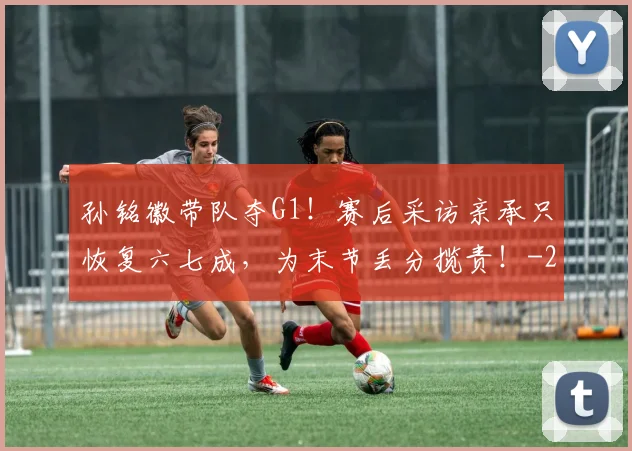 孙铭徽带队夺G1!赛后采访亲承只恢复六七成,为末节丢分揽责!