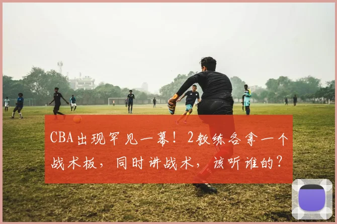 CBA出现罕见一幕!2教练各拿一个战术板,同时讲战术,该听谁的?