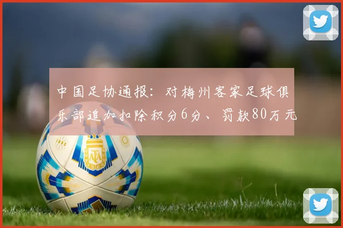 中国足协通报：对梅州客家足球俱乐部追加扣除积分6分、罚款80万元