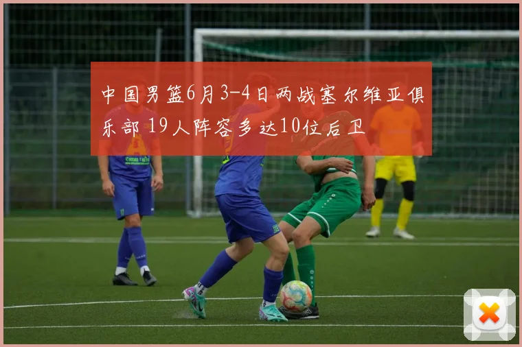 中国男篮6月3-4日两战塞尔维亚俱乐部 19人阵容多达10位后卫