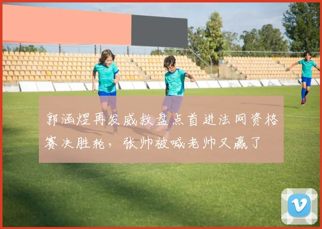 郭涵煜再发威救盘点首进法网资格赛决胜轮，张帅被喊老帅又赢了