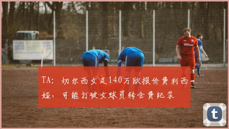 TA：切尔西女足140万欧报价费利西娅，可能打破女球员转会费纪录