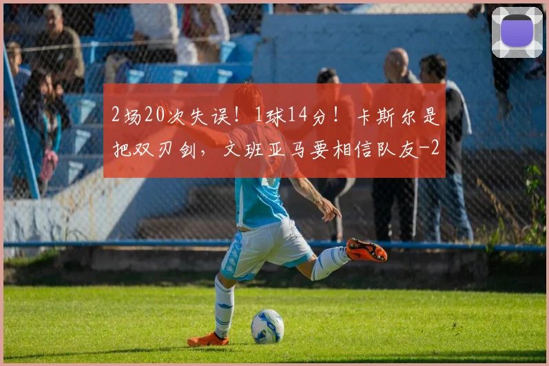 2场20次失误！1球14分！卡斯尔是把双刃剑，文班亚马要相信队友