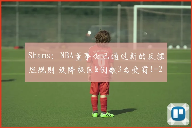 Shams：NBA董事会已通过新的反摆烂规则 设降级区&倒数3名受罚!