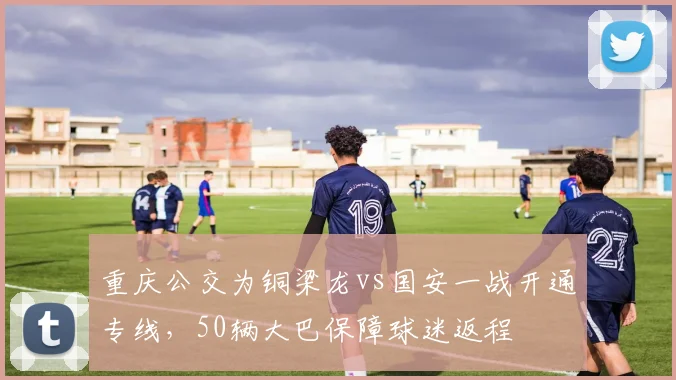重庆公交为铜梁龙vs国安一战开通专线，50辆大巴保障球迷返程