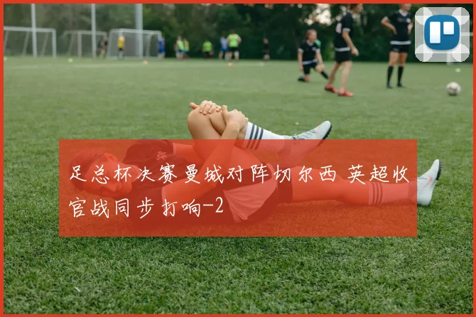 足总杯决赛曼城对阵切尔西 英超收官战同步打响