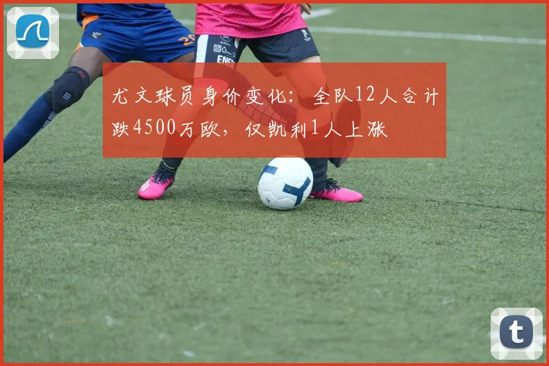 尤文球员身价变化：全队12人合计跌4500万欧，仅凯利1人上涨