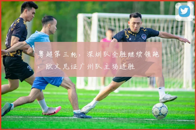 粤超第三轮，深圳队全胜继续领跑，欧文见证广州队主场连胜
