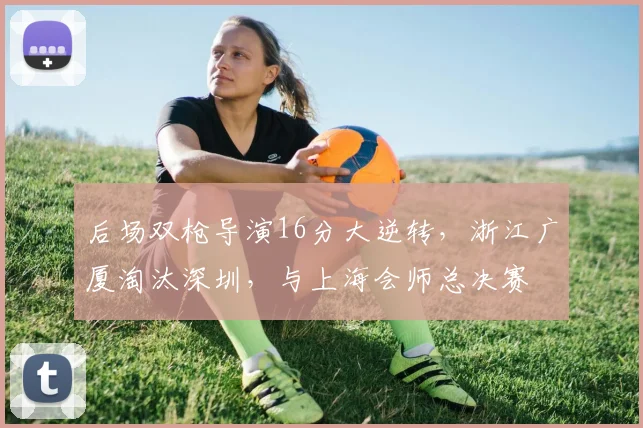 后场双枪导演16分大逆转，浙江广厦淘汰深圳，与上海会师总决赛