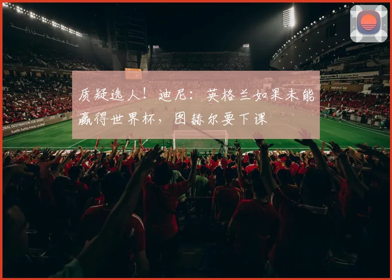 质疑选人！迪尼：英格兰如果未能赢得世界杯，图赫尔要下课