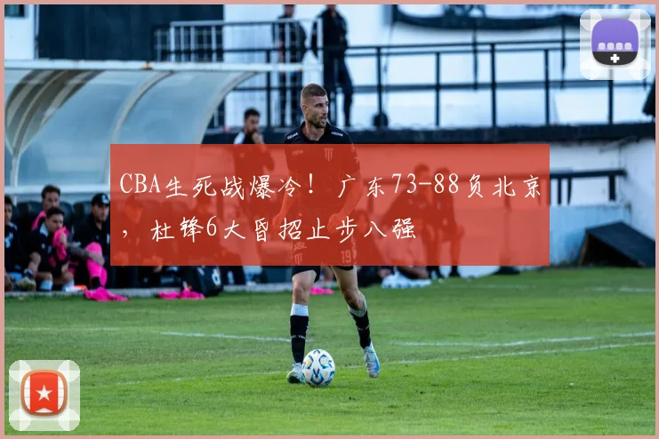 CBA生死战爆冷！广东73-88负北京，杜锋6大昏招止步八强