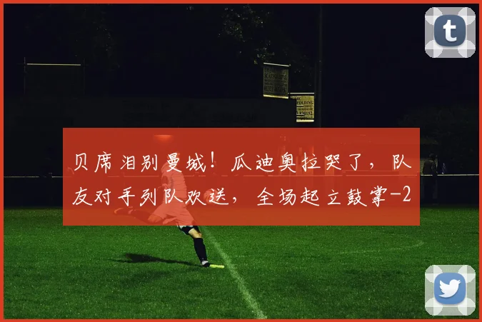 贝席泪别曼城!瓜迪奥拉哭了,队友对手列队欢送,全场起立鼓掌