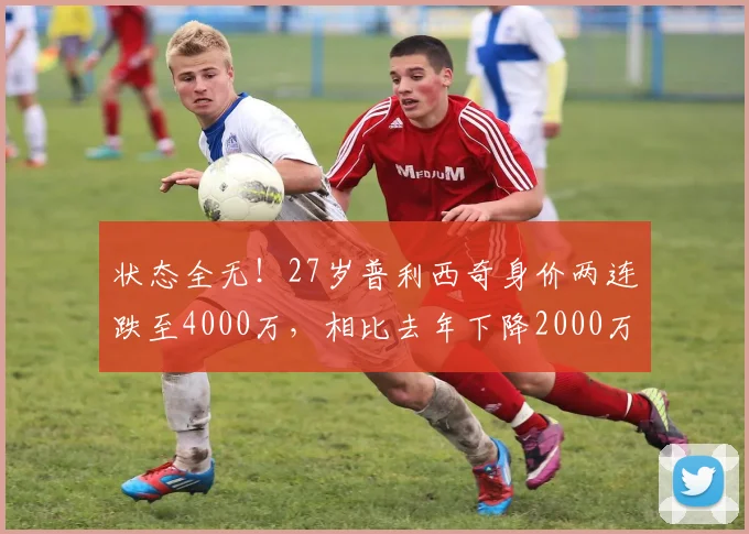 状态全无！27岁普利西奇身价两连跌至4000万，相比去年下降2000万
