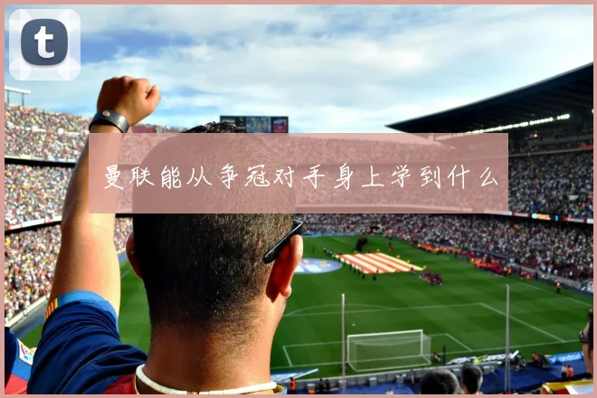 曼联能从争冠对手身上学到什么