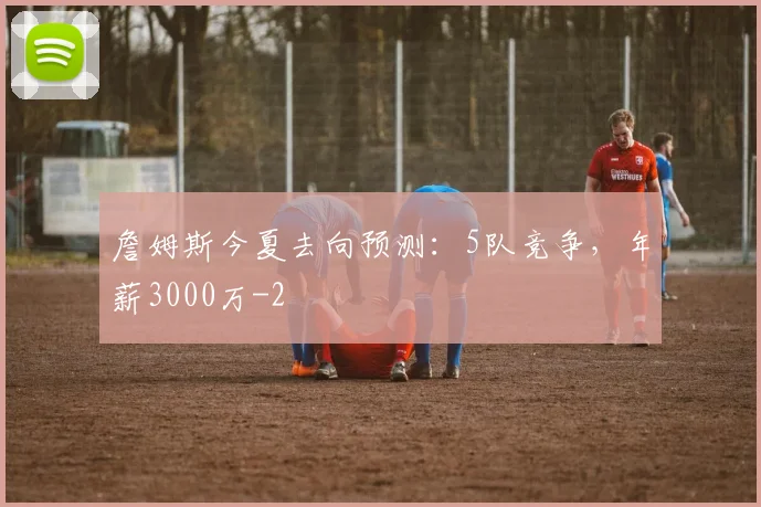 詹姆斯今夏去向预测:5队竞争,年薪3000万
