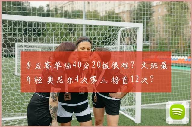 季后赛单场40分20板很难？文班最年轻 奥尼尔4次第三 榜首12次？