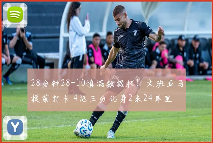 28分钟28+10填满数据栏！文班亚马提前打卡 4记三分化身2米24库里