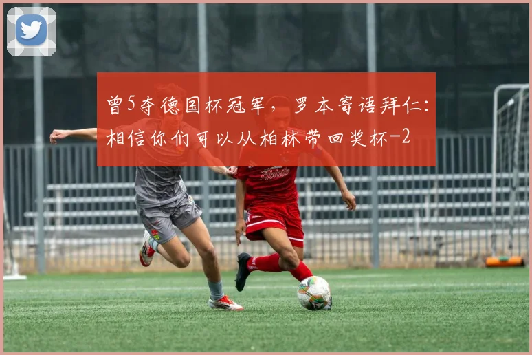 曾5夺德国杯冠军，罗本寄语拜仁：相信你们可以从柏林带回奖杯