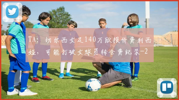 TA：切尔西女足140万欧报价费利西娅，可能打破女球员转会费纪录