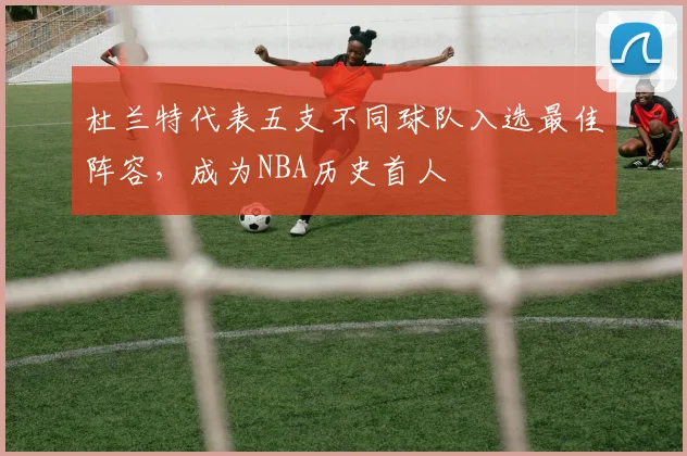 杜兰特代表五支不同球队入选最佳阵容，成为NBA历史首人