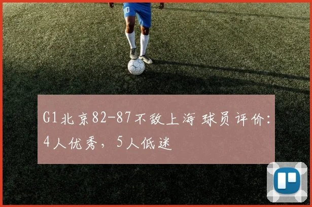 G1北京82-87不敌上海 球员评价：4人优秀，5人低迷