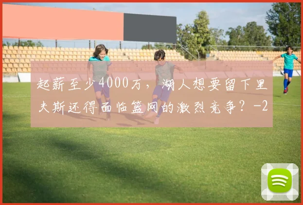 起薪至少4000万,湖人想要留下里夫斯还得面临篮网的激烈竞争?