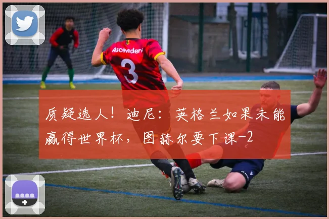 质疑选人!迪尼:英格兰如果未能赢得世界杯,图赫尔要下课
