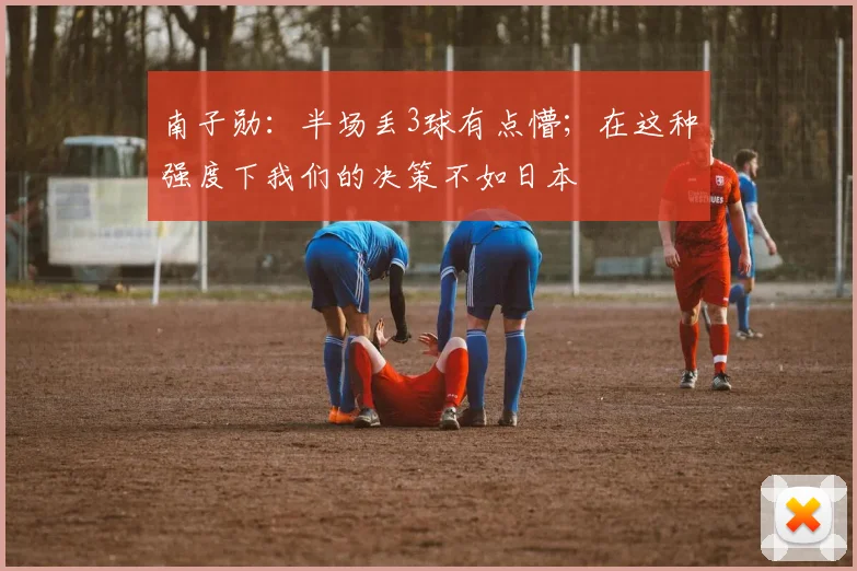南子勋：半场丢3球有点懵；在这种强度下我们的决策不如日本