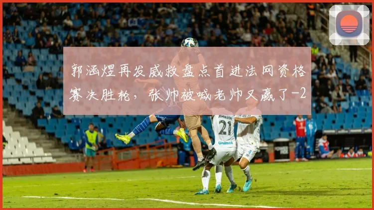 郭涵煜再发威救盘点首进法网资格赛决胜轮,张帅被喊老帅又赢了