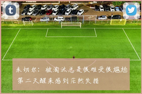 米切尔：被淘汰总是很难受很尴尬 第二天醒来感到茫然失措