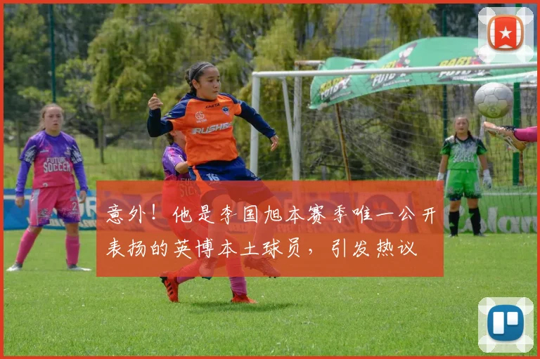 意外！他是李国旭本赛季唯一公开表扬的英博本土球员，引发热议