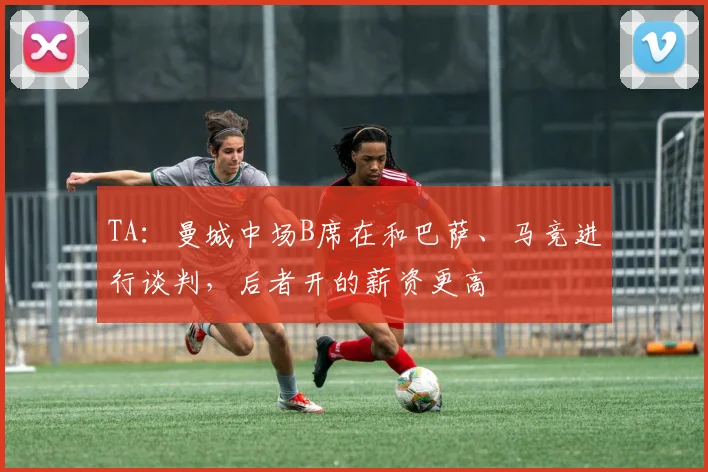TA：曼城中场B席在和巴萨、马竞进行谈判，后者开的薪资更高