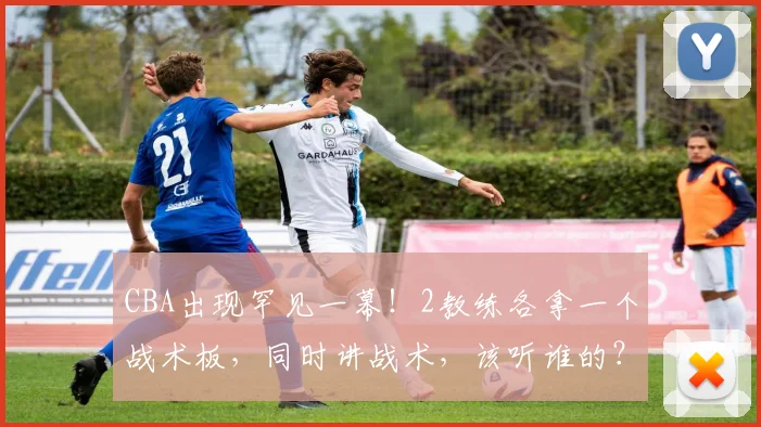 CBA出现罕见一幕！2教练各拿一个战术板，同时讲战术，该听谁的？