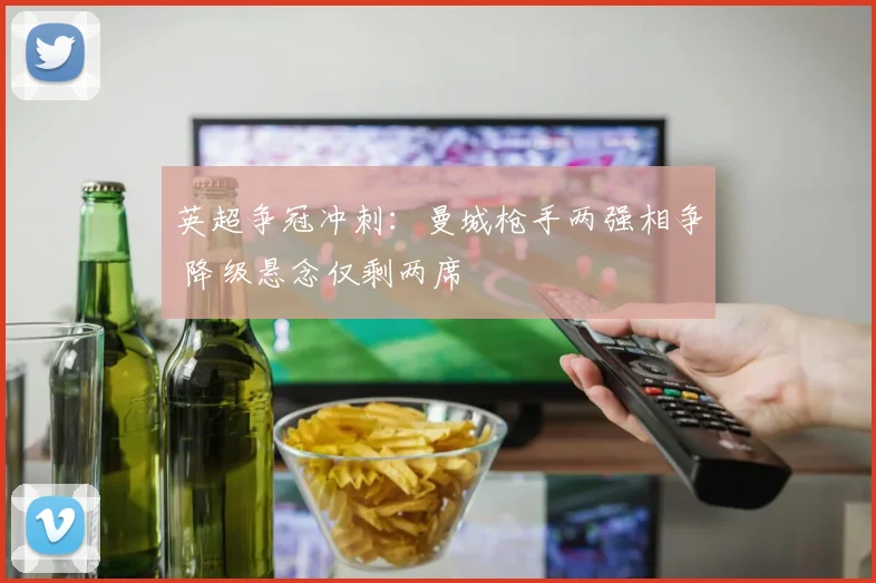 英超争冠冲刺：曼城枪手两强相争 降级悬念仅剩两席