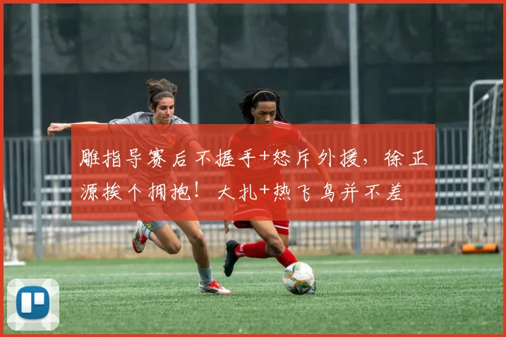 雕指导赛后不握手+怒斥外援，徐正源挨个拥抱！大扎+热飞鸟并不差