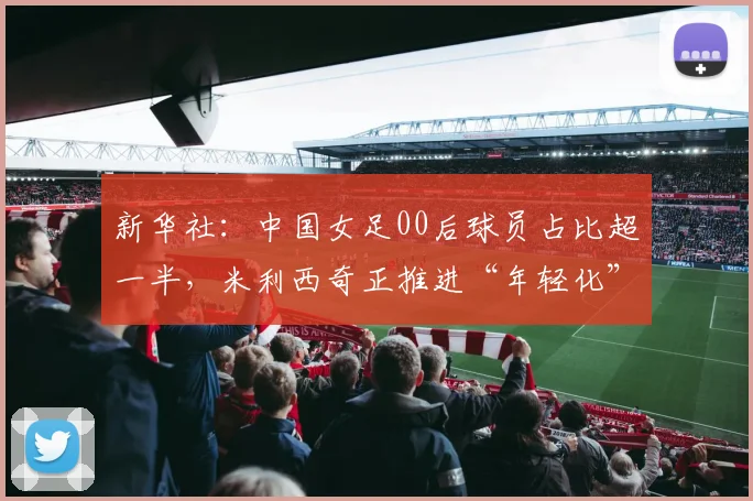 新华社：中国女足00后球员占比超一半，米利西奇正推进“年轻化”