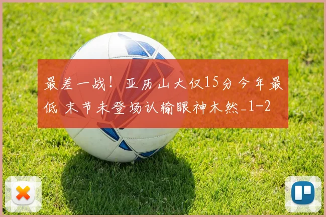 最差一战!亚历山大仅15分今年最低 末节未登场认输眼神木然_1