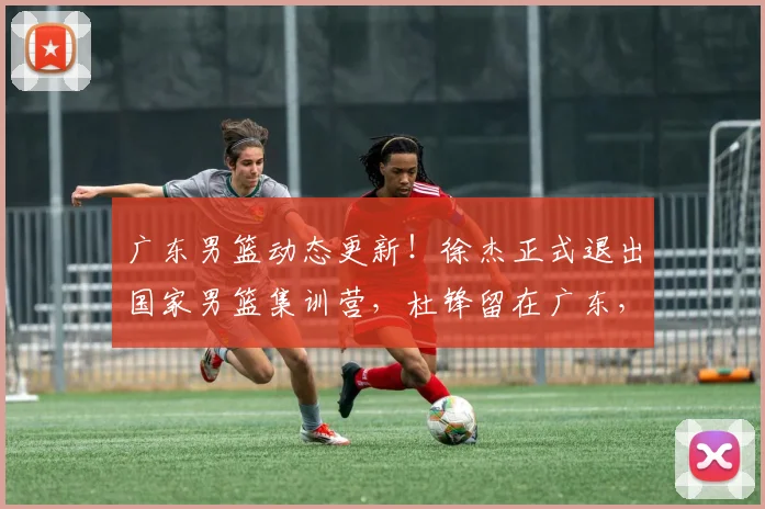 广东男篮动态更新！徐杰正式退出国家男篮集训营，杜锋留在广东，胡明轩付出全部，朱芳雨积极操作_网易订阅