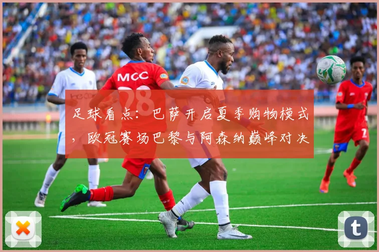 足球看点：巴萨开启夏季购物模式，欧冠赛场巴黎与阿森纳巅峰对决