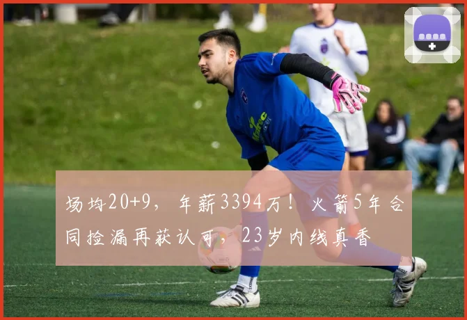场均20+9，年薪3394万！火箭5年合同捡漏再获认可，23岁内线真香