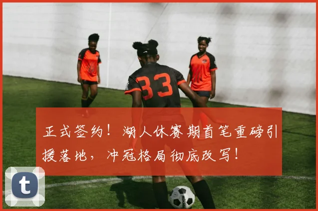 正式签约！湖人休赛期首笔重磅引援落地，冲冠格局彻底改写！