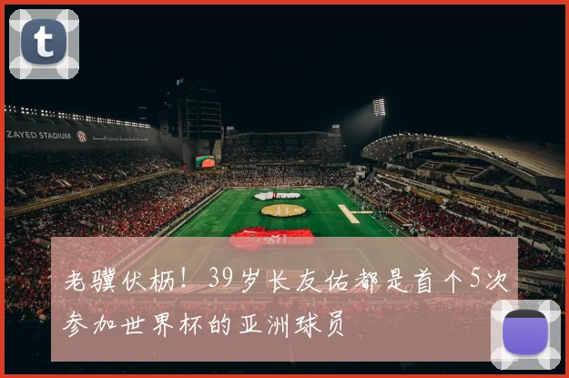 老骥伏枥!39岁长友佑都是首个5次参加世界杯的亚洲球员