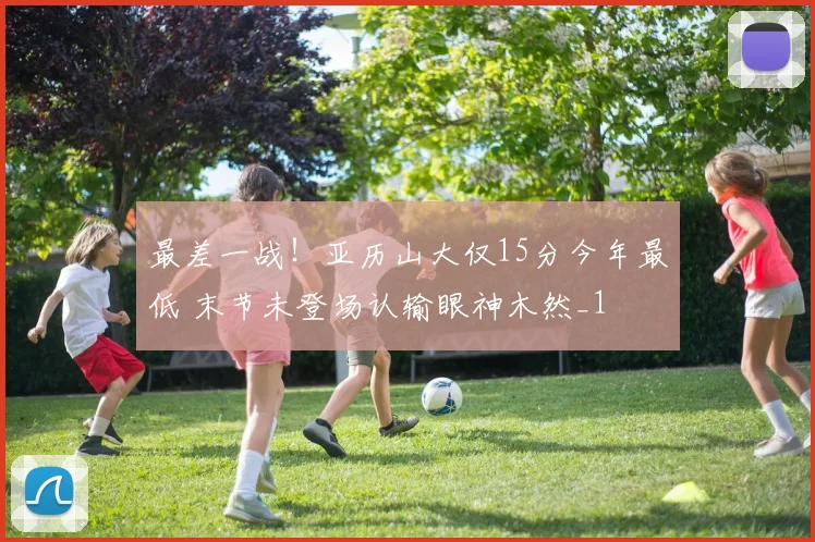 最差一战！亚历山大仅15分今年最低 末节未登场认输眼神木然_1
