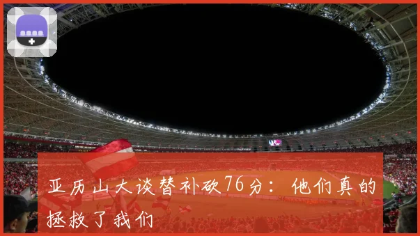 亚历山大谈替补砍76分:他们真的拯救了我们