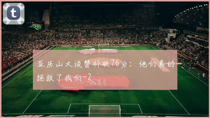 亚历山大谈替补砍76分:他们真的拯救了我们