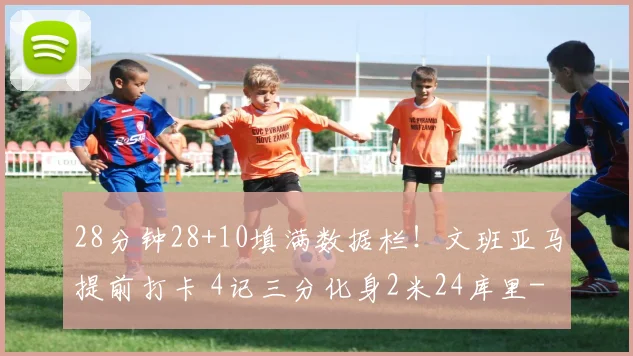 28分钟28+10填满数据栏！文班亚马提前打卡 4记三分化身2米24库里